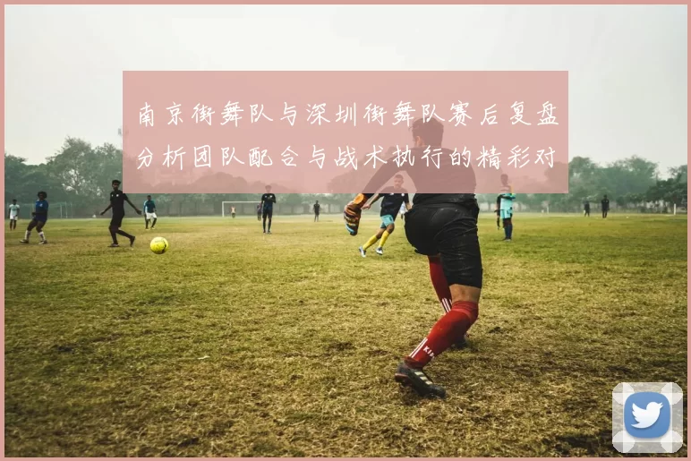 南京街舞队与深圳街舞队赛后复盘分析团队配合与战术执行的精彩对决