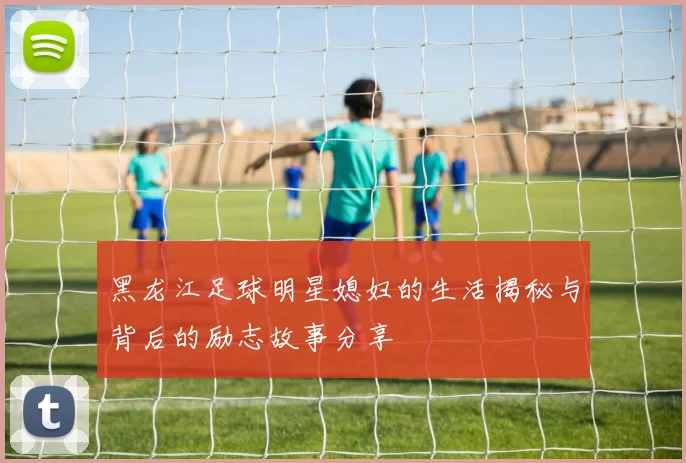 黑龙江足球明星媳妇的生活揭秘与背后的励志故事分享