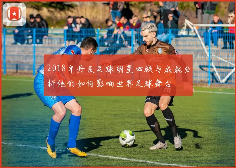 2018年丹麦足球明星回顾与成就分析他们如何影响世界足球舞台