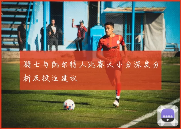骑士与凯尔特人比赛大小分深度分析及投注建议