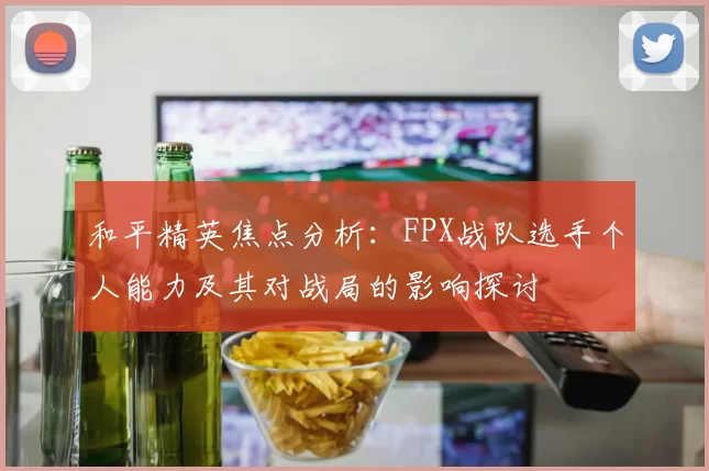 和平精英焦点分析：FPX战队选手个人能力及其对战局的影响探讨