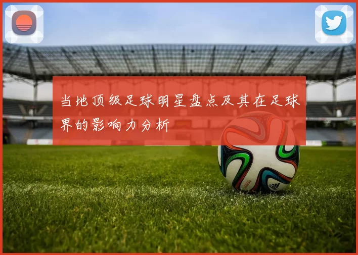 当地顶级足球明星盘点及其在足球界的影响力分析