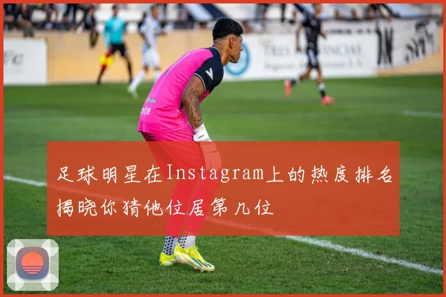 足球明星在Instagram上的热度排名揭晓你猜他位居第几位