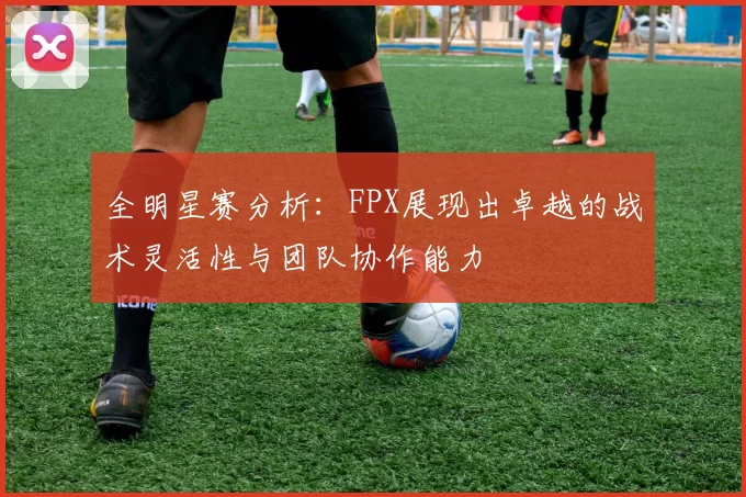 全明星赛分析：FPX展现出卓越的战术灵活性与团队协作能力