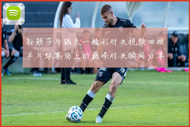 孙颖莎与钱天一精彩对决视频回顾乒乓球赛场上的巅峰对决瞬间分享
