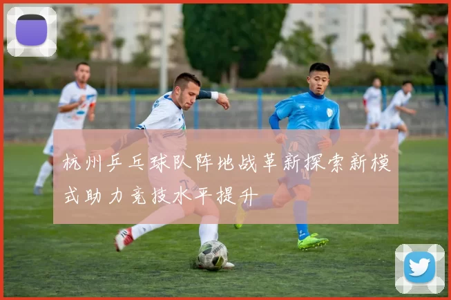 杭州乒乓球队阵地战革新探索新模式助力竞技水平提升