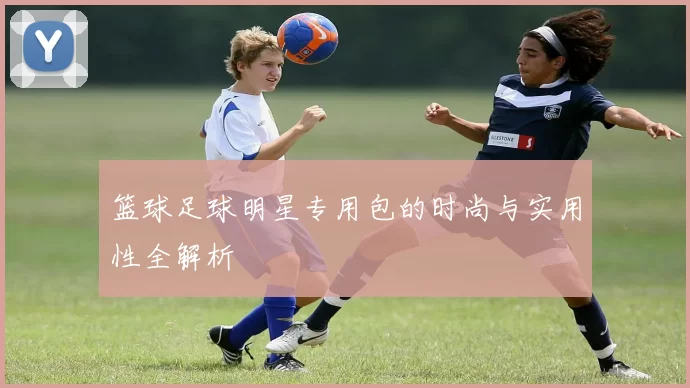 篮球足球明星专用包的时尚与实用性全解析