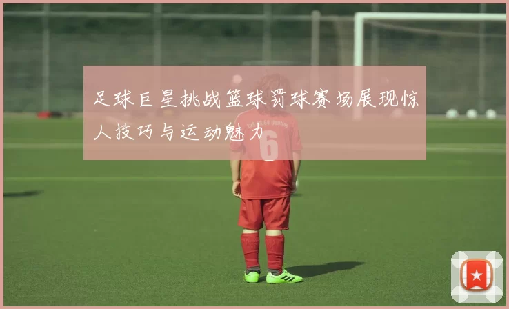 足球巨星挑战篮球罚球赛场展现惊人技巧与运动魅力