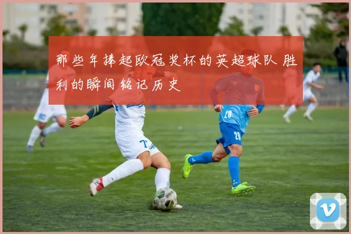 那些年捧起欧冠奖杯的英超球队 胜利的瞬间铭记历史