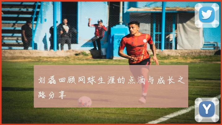 刘磊回顾网球生涯的点滴与成长之路分享