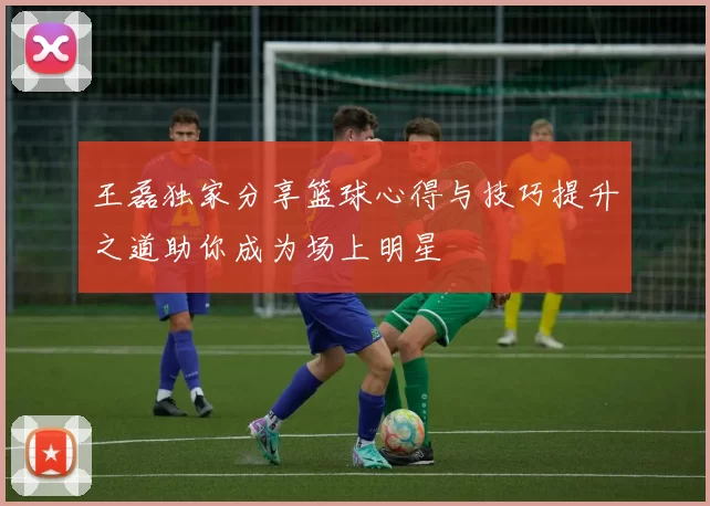 王磊独家分享篮球心得与技巧提升之道助你成为场上明星