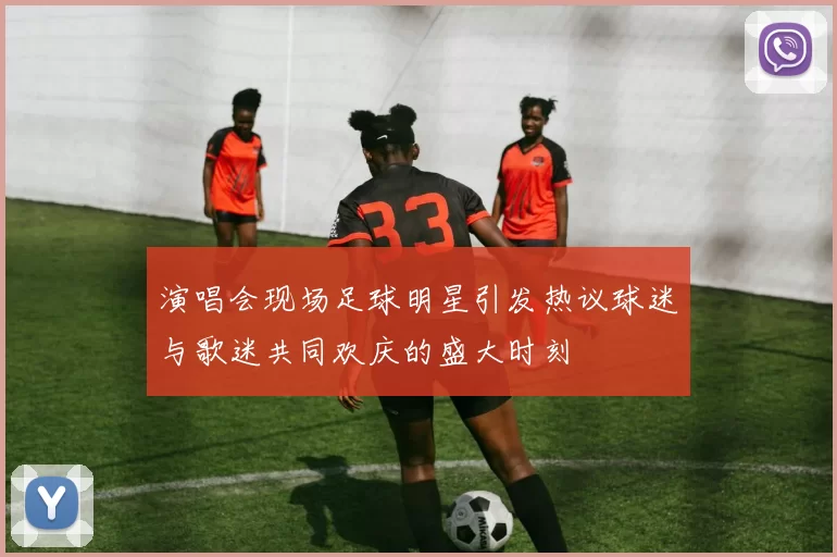 演唱会现场足球明星引发热议球迷与歌迷共同欢庆的盛大时刻