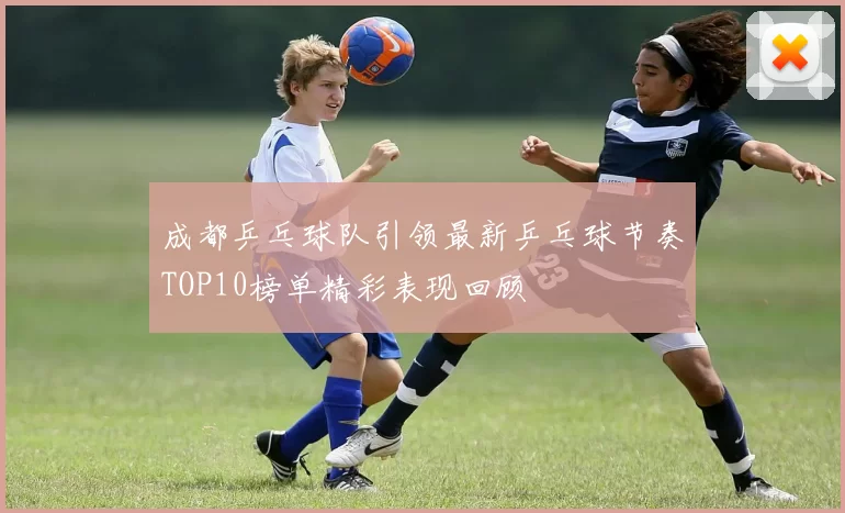 成都乒乓球队引领最新乒乓球节奏TOP10榜单精彩表现回顾