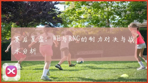 赛后复盘：WE与RNG的耐力对决与战术分析