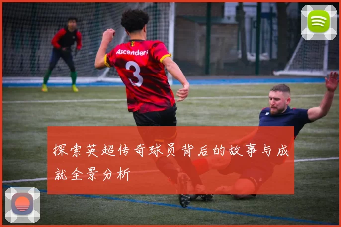 探索英超传奇球员背后的故事与成就全景分析