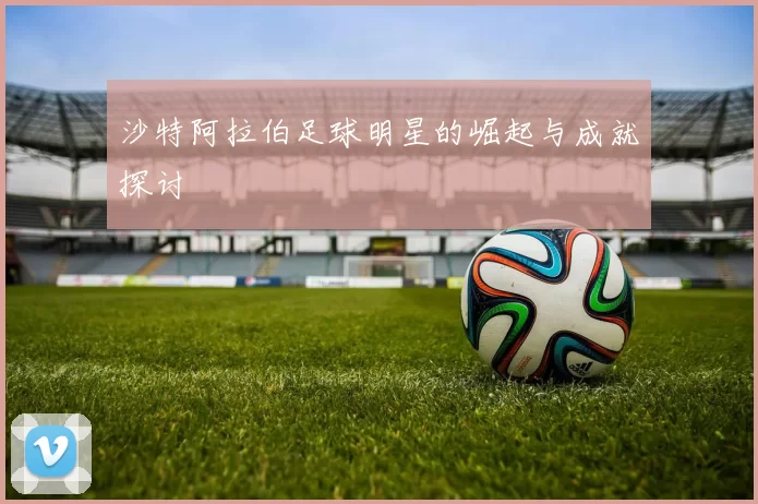 沙特阿拉伯足球明星的崛起与成就探讨
