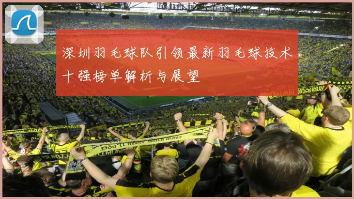 深圳羽毛球队引领最新羽毛球技术十强榜单解析与展望