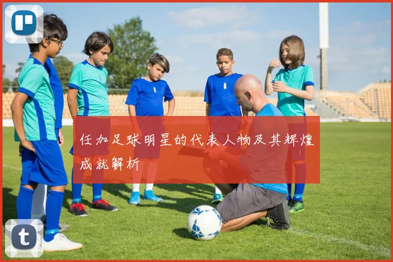 任加足球明星的代表人物及其辉煌成就解析