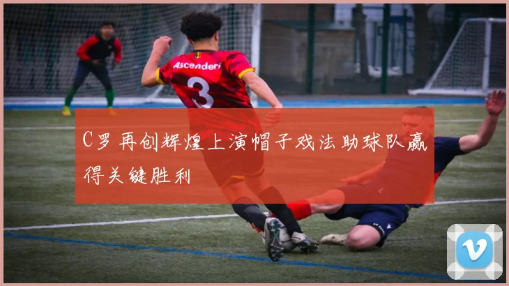 C罗再创辉煌上演帽子戏法助球队赢得关键胜利