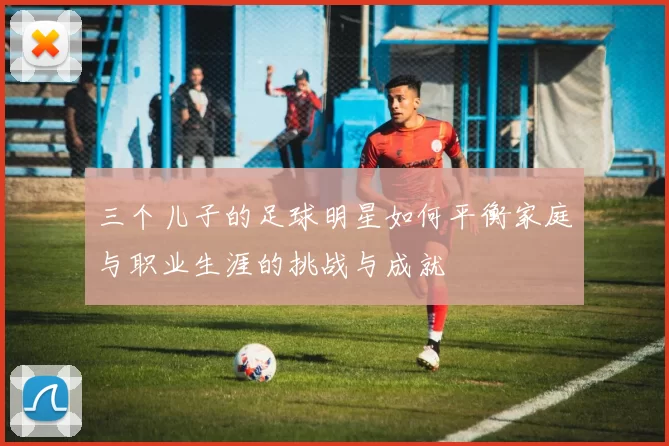 三个儿子的足球明星如何平衡家庭与职业生涯的挑战与成就