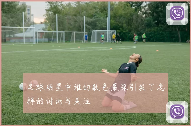 足球明星中谁的肤色最深引发了怎样的讨论与关注