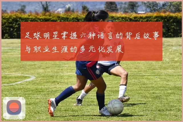 足球明星掌握六种语言的背后故事与职业生涯的多元化发展