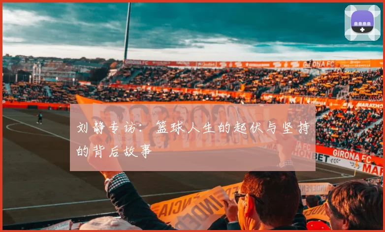 刘静专访：篮球人生的起伏与坚持的背后故事