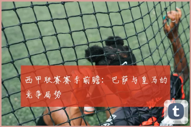 西甲联赛赛季前瞻：巴萨与皇马的竞争局势
