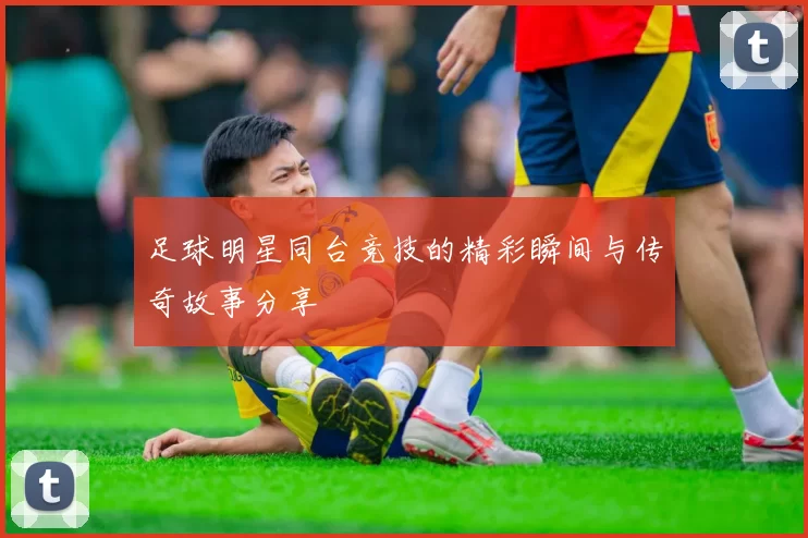 足球明星同台竞技的精彩瞬间与传奇故事分享