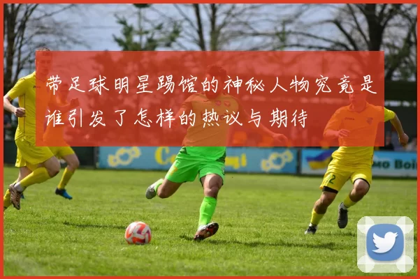 带足球明星踢馆的神秘人物究竟是谁引发了怎样的热议与期待