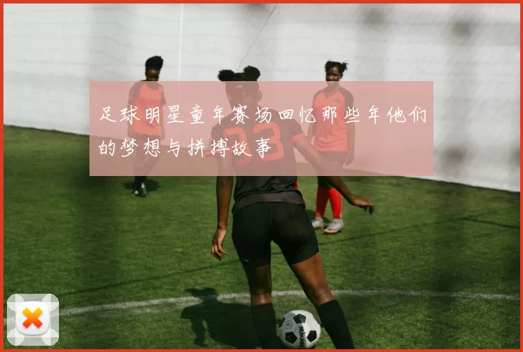 足球明星童年赛场回忆那些年他们的梦想与拼搏故事