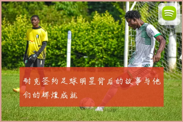 耐克签约足球明星背后的故事与他们的辉煌成就