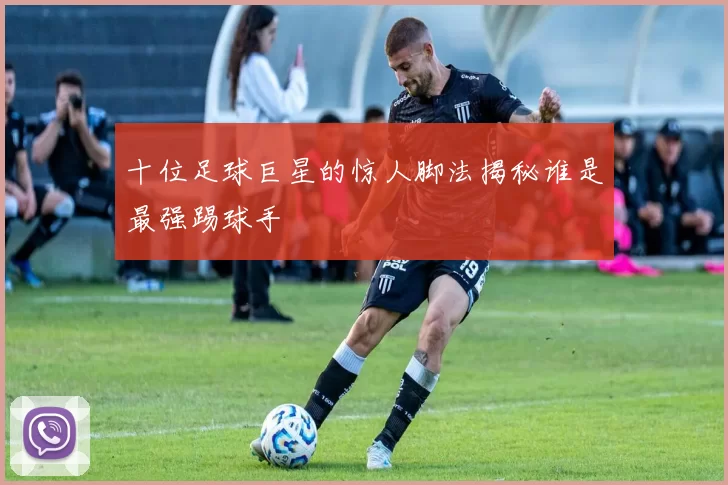 十位足球巨星的惊人脚法揭秘谁是最强踢球手