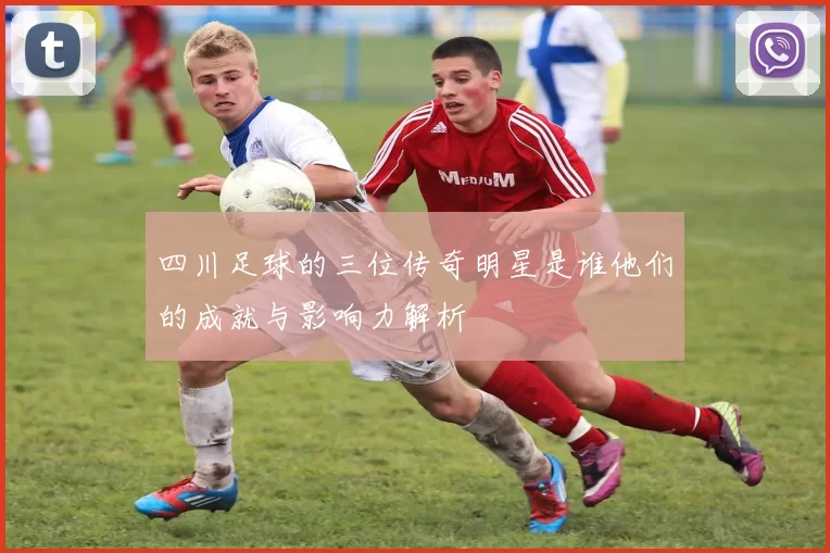 四川足球的三位传奇明星是谁他们的成就与影响力解析