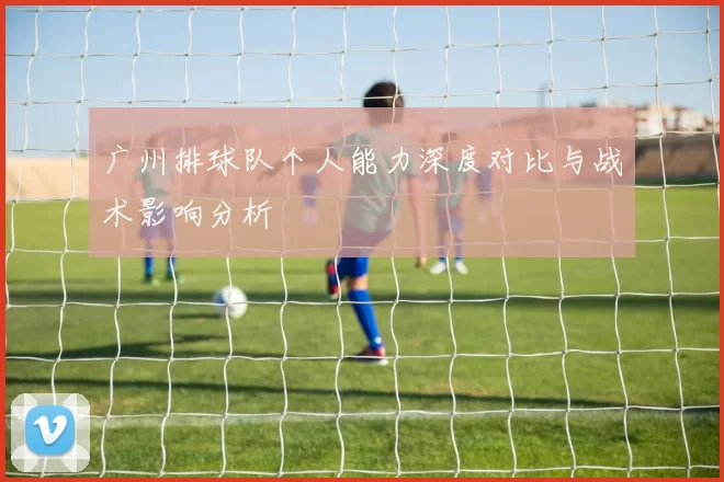 广州排球队个人能力深度对比与战术影响分析
