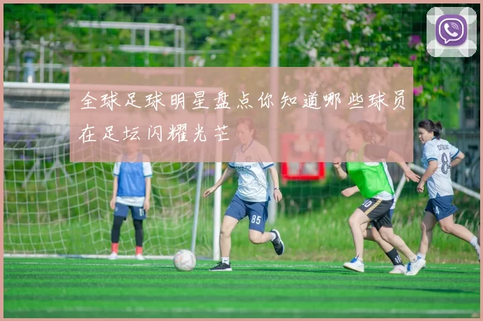 全球足球明星盘点你知道哪些球员在足坛闪耀光芒