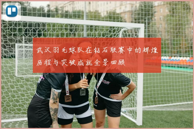 武汉羽毛球队在钻石联赛中的辉煌历程与突破成就全景回顾