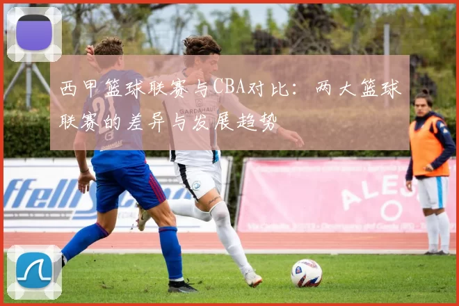 西甲篮球联赛与CBA对比：两大篮球联赛的差异与发展趋势