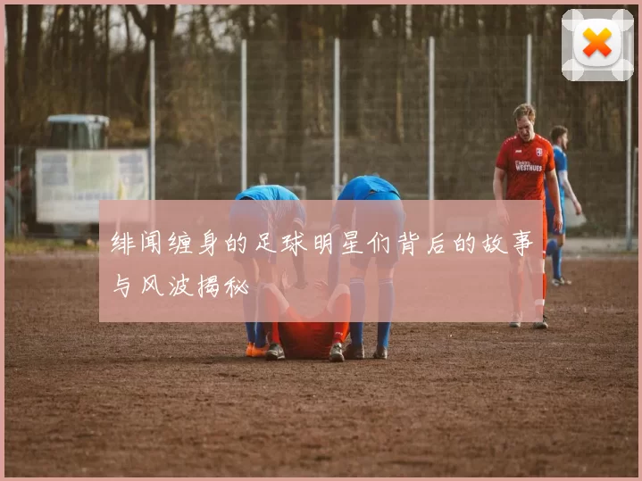 绯闻缠身的足球明星们背后的故事与风波揭秘