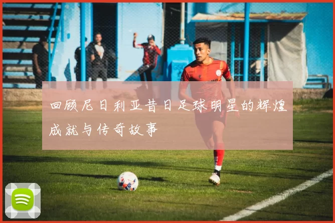 回顾尼日利亚昔日足球明星的辉煌成就与传奇故事