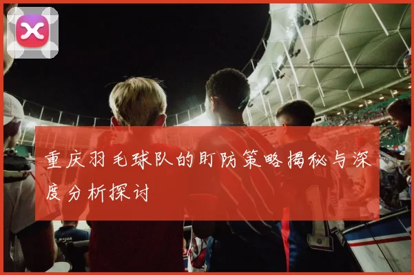 重庆羽毛球队的盯防策略揭秘与深度分析探讨
