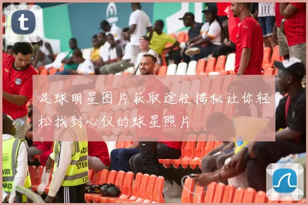 足球明星图片获取途径揭秘让你轻松找到心仪的球星照片