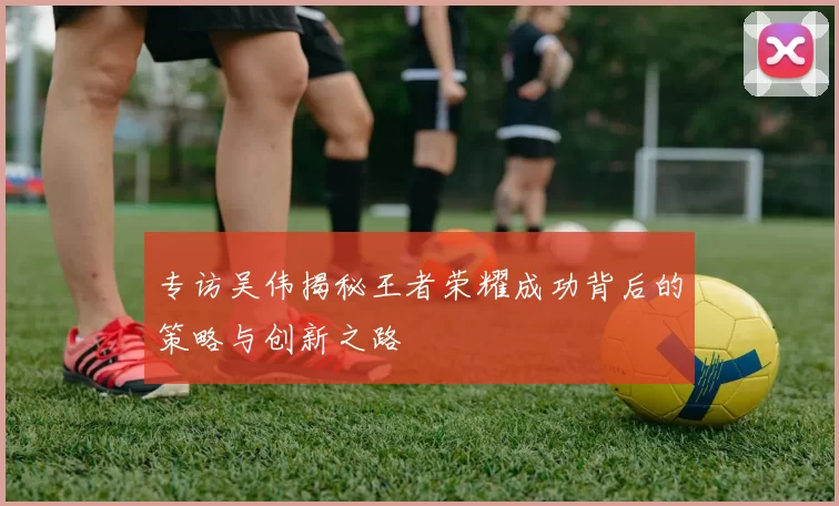 专访吴伟揭秘王者荣耀成功背后的策略与创新之路