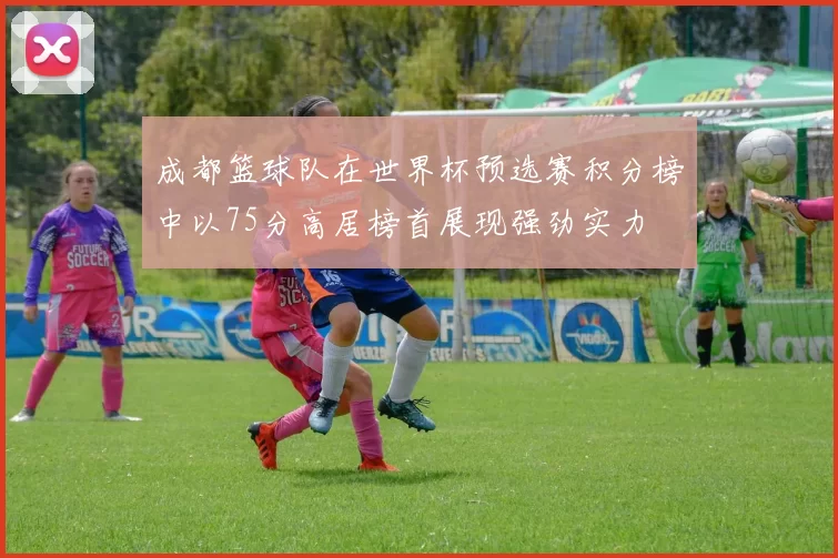 成都篮球队在世界杯预选赛积分榜中以75分高居榜首展现强劲实力