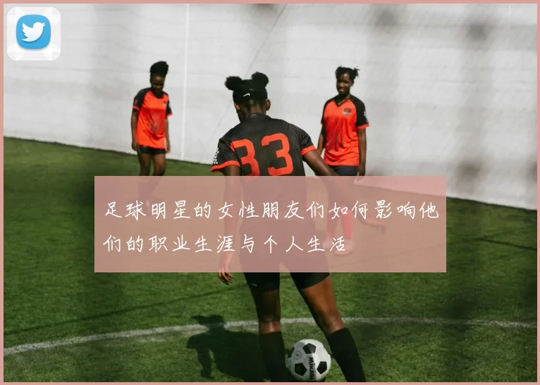 足球明星的女性朋友们如何影响他们的职业生涯与个人生活