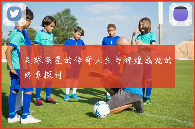 足球明星的传奇人生与辉煌成就的终章探讨