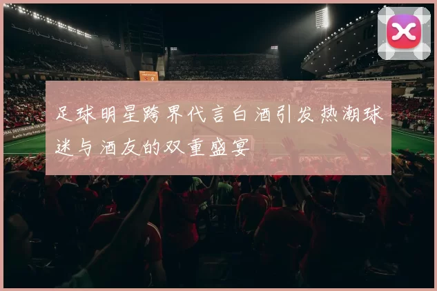 足球明星跨界代言白酒引发热潮球迷与酒友的双重盛宴