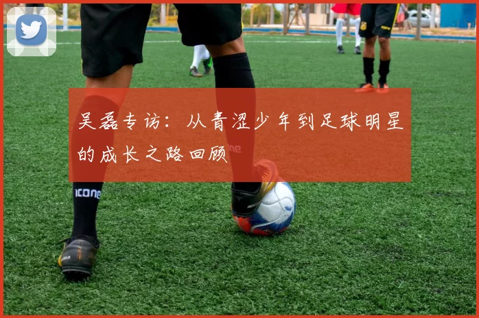吴磊专访：从青涩少年到足球明星的成长之路回顾