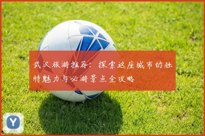 武汉旅游推荐：探索这座城市的独特魅力与必游景点全攻略