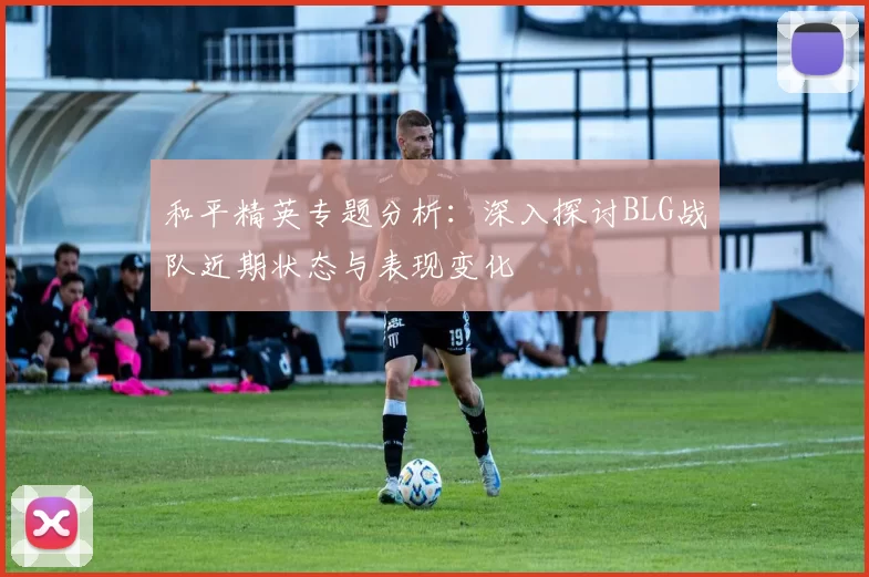 和平精英专题分析：深入探讨BLG战队近期状态与表现变化